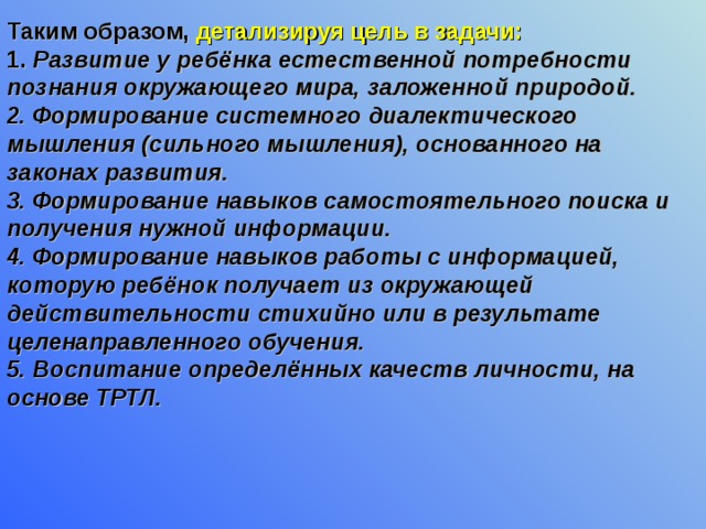 Таким образом, детализируя цель в задачи:   1. Развитие у ребёнка естественной потребности познания окружающего мира, заложенной природой.  2. Формирование системного диалектического мышления (сильного мышления), основанного на законах развития.  3. Формирование навыков самостоятельного поиска и получения нужной информации.  4. Формирование навыков работы с информацией, которую ребёнок получает из окружающей действительности стихийно или в результате целенаправленного обучения.  5. Воспитание определённых качеств личности, на основе ТРТЛ.  