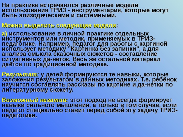 На практике встречаются различные модели использования ТРИЗ - инструментария, которые могут быть эпизодическими и системными.   Можно выделить следующие модели : а) использование в личной практике отдельных инструментов или методик, применяемых в ТРИЗ-педагогике. Например, педагог для работы с картиной использует методику 