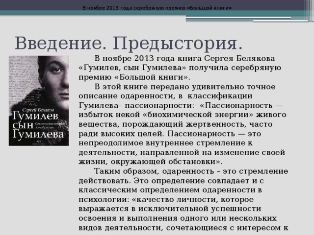 В ноябре 2013 года серебряную премию «Большой книги» В ноябре 2013 года серебряную премию «Большой книги» Введение. Предыстория.  В ноябре 2013 года книга Сергея Белякова «Гумилев, сын Гумилева» получила серебряную премию «Большой книги».  В этой книге передано удивительно точное описание одаренности, в классификации Гумилева– пассионарности: «Пассионарность — избыток некой «биохимической энергии» живого вещества, порождающий жертвенность, часто ради высоких целей. Пассионарность — это непреодолимое внутреннее стремление к деятельности, направленной на изменение своей жизни, окружающей обстановки».  Таким образом, одаренность – это стремление действовать. Это определение совпадает и с классическим определением одаренности в психологии: «качество личности, которое выражается в исключительной успешности освоения и выполнения одного или нескольких видов деятельности, сочетающиеся с интересом к ним».  
