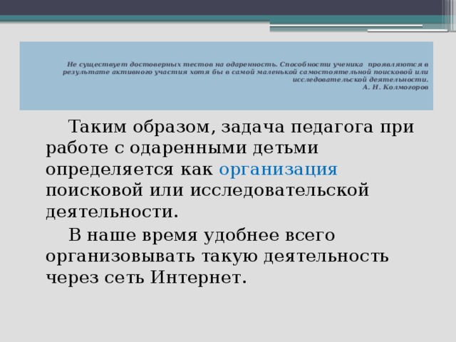   Не существует достоверных тестов на одаренность. Способности ученика  проявляются в результате активного участия хотя бы в самой маленькой самостоятельной поисковой или исследовательской деятельности.  А. Н. Колмогоров     Таким образом, задача педагога при работе с одаренными детьми определяется как организация поисковой или исследовательской деятельности.   В наше время удобнее всего организовывать такую деятельность через сеть Интернет. 