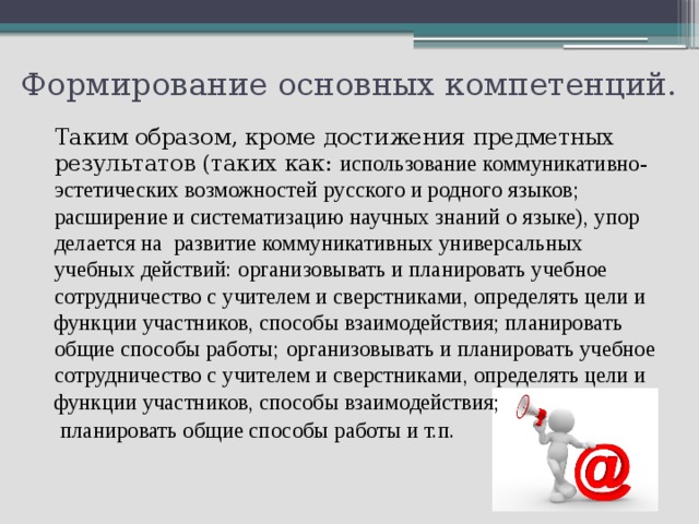 Формирование основных компетенций.   Таким образом, кроме достижения предметных результатов (таких как: использование коммуникативно-эстетических возможностей русского и родного языков; расширение и систематизацию научных знаний о языке), упор делается на развитие коммуникативных универсальных учебных действий: организовывать и планировать учебное сотрудничество с учителем и сверстниками, определять цели и функции участников, способы взаимодействия; планировать общие способы работы;  организовывать и планировать учебное сотрудничество с учителем и сверстниками, определять цели и функции участников, способы взаимодействия;  планировать общие способы работы и т.п. 