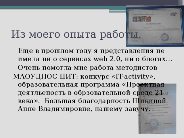 Из моего опыта работы.   Еще в прошлом году я представления не имела ни о сервисах web 2.0, ни о блогах…   Очень помогла мне работа методистов   МАОУДПОС ЦИТ: конкурс «IT-activity», образовательная программа «Проектная деятльеность в обрзовательной среде 21 века». Большая благодарность Шикиной Анне Владимировне, нашему завучу. 