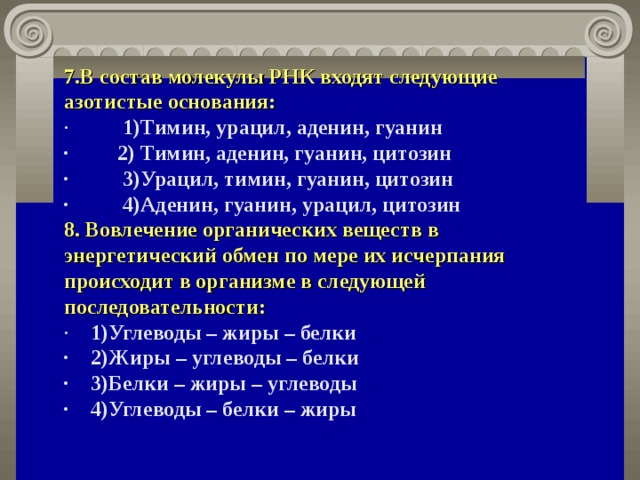 7.В состав молекулы РНК входят следующие азотистые основания: ·          1)Тимин, урацил, аденин, гуанин ·         2) Тимин, аденин, гуанин, цитозин ·          3)Урацил, тимин, гуанин, цитозин ·          4)Аденин, гуанин, урацил, цитозин 8. Вовлечение органических веществ в энергетический обмен по мере их исчерпания происходит в организме в следующей последовательности: ·    1)Углеводы – жиры – белки ·    2)Жиры – углеводы – белки ·    3)Белки – жиры – углеводы ·    4)Углеводы – белки – жиры  