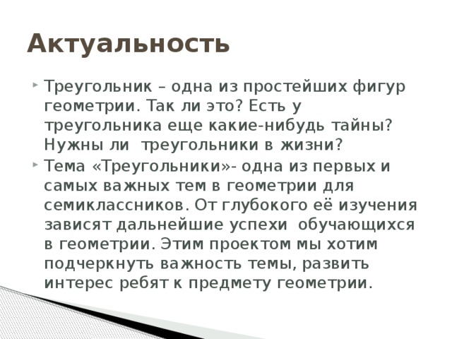 Актуальность Треугольник – одна из простейших фигур геометрии. Так ли это? Есть у треугольника еще какие-нибудь тайны? Нужны ли треугольники в жизни? Тема «Треугольники»- одна из первых и самых важных тем в геометрии для семиклассников. От глубокого её изучения зависят дальнейшие успехи обучающихся в геометрии. Этим проектом мы хотим подчеркнуть важность темы, развить интерес ребят к предмету геометрии. 
