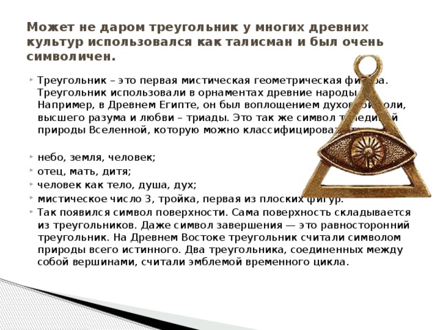 Может не даром треугольник у многих древних культур использовался как талисман и был очень символичен. Треугольник – это первая мистическая геометрическая фигура. Треугольник использовали в орнаментах древние народы. Например, в Древнем Египте, он был воплощением духовной воли, высшего разума и любви – триады. Это так же символ триединой природы Вселенной, которую можно классифицировать так: небо, земля, человек; отец, мать, дитя; человек как тело, душа, дух; мистическое число 3, тройка, первая из плоских фигур. Так появился символ поверхности. Сама поверхность складывается из треугольников. Даже символ завершения — это равносторонний треугольник. На Древнем Востоке треугольник считали символом природы всего истинного. Два треугольника, соединенных между собой вершинами, считали эмблемой временного цикла. 