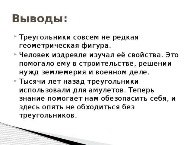 Выводы: Треугольники совсем не редкая геометрическая фигура. Человек издревле изучал её свойства. Это помогало ему в строительстве, решении нужд землемерия и военном деле. Тысячи лет назад треугольники использовали для амулетов. Теперь знание помогает нам обезопасить себя, и здесь опять не обходиться без треугольников. 