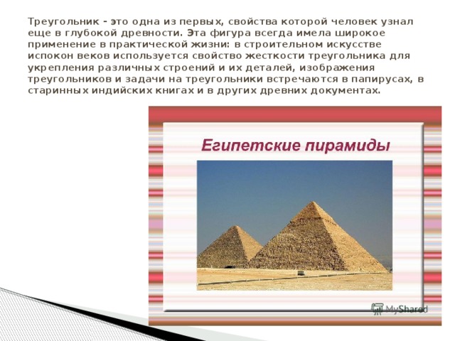 Треугольник - это одна из первых, свойства которой человек узнал еще в глубокой древности. Эта фигура всегда имела широкое применение в практической жизни: в строительном искусстве испокон веков используется свойство жесткости треугольника для укрепления различных строений и их деталей, изображения треугольников и задачи на треугольники встречаются в папирусах, в старинных индийских книгах и в других древних документах. 