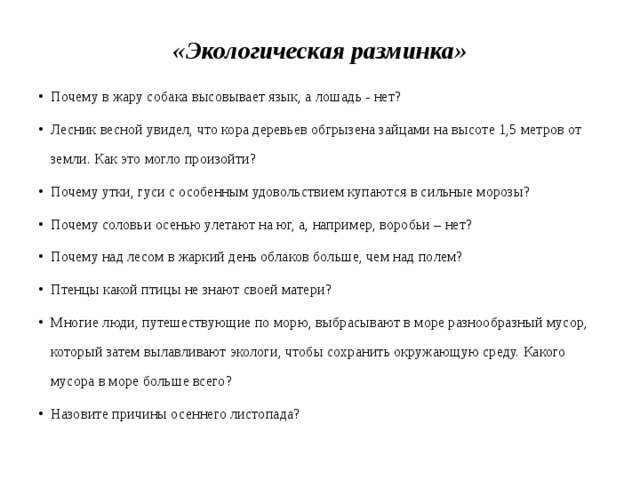 «Экологическая разминка» Почему в жару собака высовывает язык, а лошадь - нет? Лесник весной увидел, что кора деревьев обгрызена зайцами на высоте 1,5 метров от земли. Как это могло произойти? Почему утки, гуси с особенным удовольствием купаются в сильные морозы? Почему соловьи осенью улетают на юг, а, например, воробьи – нет? Почему над лесом в жаркий день облаков больше, чем над полем? Птенцы какой птицы не знают своей матери? Многие люди, путешествующие по морю, выбрасывают в море разнообразный мусор, который затем вылавливают экологи, чтобы сохранить окружающую среду. Какого мусора в море больше всего? Назовите причины осеннего листопада? 