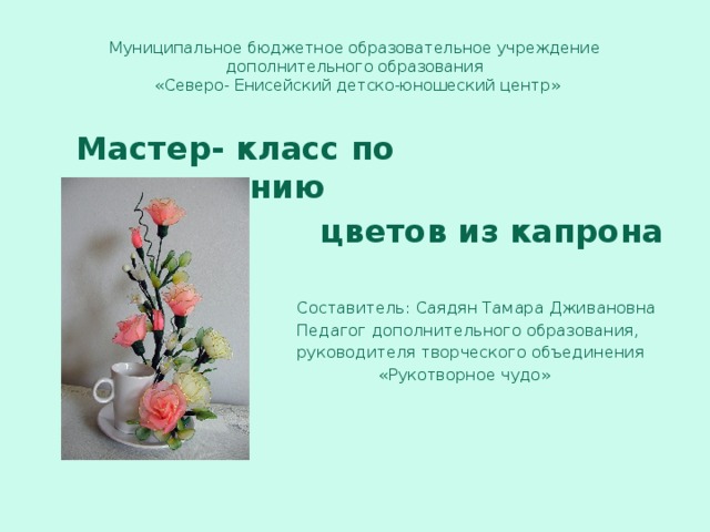 Муниципальное бюджетное образовательное учреждение дополнительного образования  «Северо- Енисейский детско-юношеский центр»  Мастер- класс по изготовлению  цветов из капрона  Составитель: Саядян Тамара Дживановна  Педагог дополнительного образования,  руководителя творческого объединения  «Рукотворное чудо» 