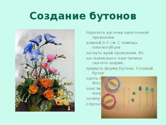 Создание бутонов Нарезать кусочки однотонной проволоки длиной 6-7 см. С помощь плоскогубцев загнуть край проволоки. Из застывающего пластилина скатать шарик, придать форму бутона. Готовый бутон одеть на петлю проволоки. Когда пластилин застынет, обтянуть капроном, затянуть ниткой. Лишний капрон отрезать. 