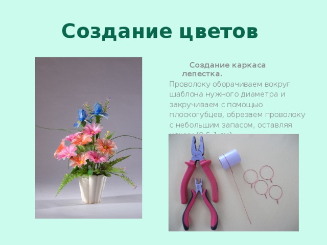 Создание цветов  Создание каркаса лепестка. Проволоку оборачиваем вокруг шаблона нужного диаметра и закручиваем с помощью плоскогубцев, обрезаем проволоку с небольшим запасом, оставляя ножку (0,5-1 см).  