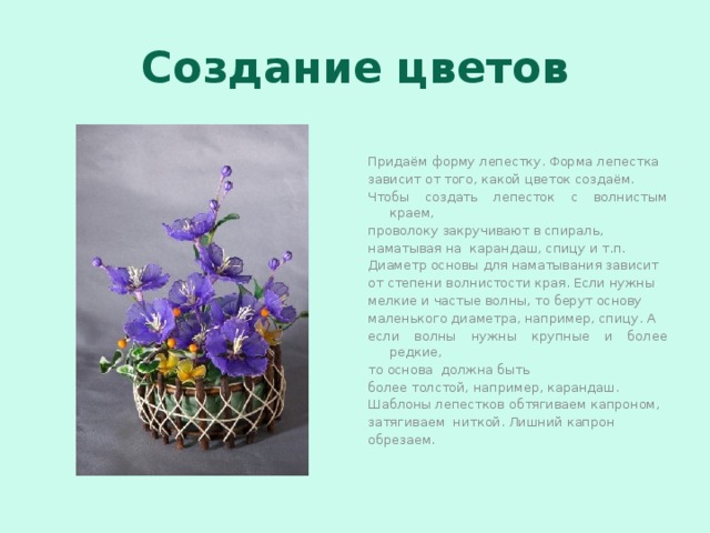 Создание цветов Придаём форму лепестку. Форма лепестка зависит от того, какой цветок создаём. Чтобы создать лепесток с волнистым краем, проволоку закручивают в спираль, наматывая на карандаш, спицу и т.п. Диаметр основы для наматывания зависит от степени волнистости края. Если нужны мелкие и частые волны, то берут основу маленького диаметра, например, спицу. А если волны нужны крупные и более редкие, то основа должна быть более толстой, например, карандаш. Шаблоны лепестков обтягиваем капроном, затягиваем ниткой. Лишний капрон обрезаем. 