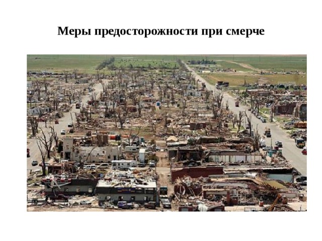 Меры предосторожности при смерче  При приближении смерча необходимо укрыться в наиболее прочном железобетонном строении со стальным каркасом, держась возле самой прочной стены. Оставаться в автомобиле или в вагончике, учитывая большую подъёмную силу смерча, смертельно опасно, также опасно для жизни встретиться со стихией вне помещения .. Если смерч застал человека на открытом пространстве, то нужно перемещаться с максимальной скоростью перпендикулярно видимому движению воронки. Или, укрыться в углублениях на поверхности земли (ямы, траншеи, кюветы дорог) и плотно прижаться к земле лицом вниз, укрыв голову руками. Это поможет значительно снизить вероятность и тяжесть травм от несомых смерчем предметов и обломков 