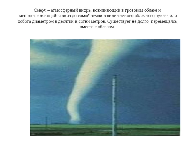 Смерч – атмосферный вихрь, возникающий в грозовом облаке и распространяющийся вниз до самой земли в виде темного облачного рукава или хобота диаметром в десятки и сотни метров. Существует не долго, перемещаясь вместе с облаком. 