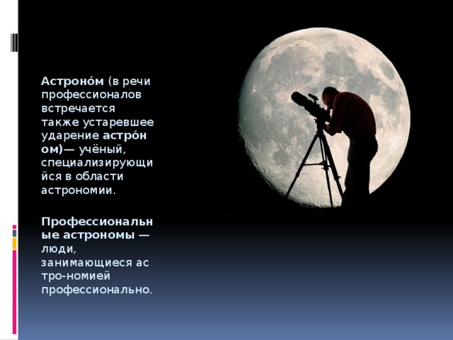 Астроно́м  (в речи профессионалов встречается также устаревшее ударение  астро́ном) — учёный, специализирующийся в области астрономии.  Профессиональные астрономы  — люди, занимающиеся астро-номией профессионально. 