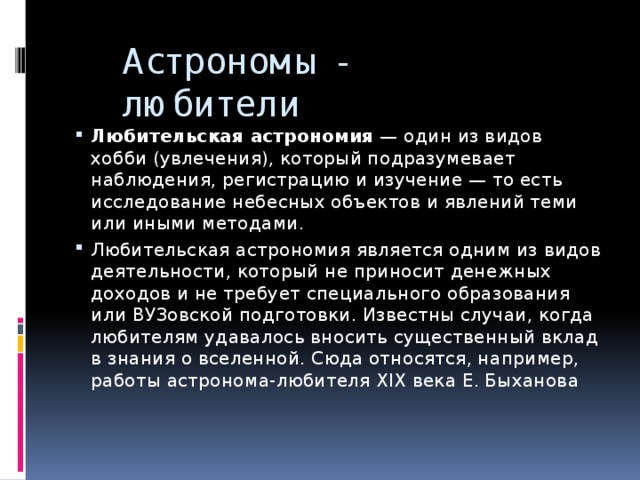 Астрономы - любители  Любительская астрономия  — один из видов хобби (увлечения), который подразумевает наблюдения, регистрацию и изучение — то есть исследование небесных объектов и явлений теми или иными методами. Любительская астрономия является одним из видов деятельности, который не приносит денежных доходов и не требует специального образования или ВУЗовской подготовки. Известны случаи, когда любителям удавалось вносить существенный вклад в знания о вселенной. Сюда относятся, например, работы астронома-любителя XIX века Е. Быханова 