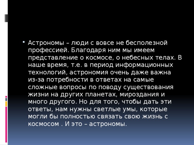 Астрономы – люди с вовсе не бесполезной профессией. Благодаря ним мы имеем представление о космосе, о небесных телах. В наше время, т.е. в период информационных технологий, астрономия очень даже важна из-за потребности в ответах на самые сложные вопросы по поводу существования жизни на других планетах, мироздания и много другого. Но для того, чтобы дать эти ответы, нам нужны светлые умы, которые могли бы полностью связать свою жизнь с космосом . И это – астрономы. 