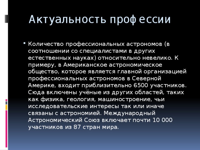 Актуальность профессии Количество профессиональных астрономов (в соотношении со специалистами в других естественных науках) относительно невелико. К примеру, в Американское астрономическое общество, которое является главной организацией профессиональных астрономов в Северной Америке, входит приблизительно 6500 участников. Сюда включены учёные из других областей, таких как физика, геология, машиностроение, чьи исследовательские интересы так или иначе связаны с астрономией. Международный Астрономический Союз включает почти 10 000 участников из 87 стран мира. 