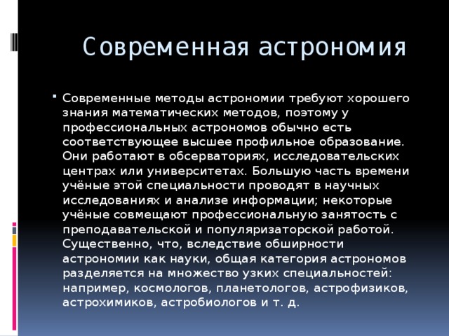 Современная астрономия Современные методы астрономии требуют хорошего знания математических методов, поэтому у профессиональных астрономов обычно есть соответствующее высшее профильное образование. Они работают в обсерваториях, исследовательских центрах или университетах. Большую часть времени учёные этой специальности проводят в научных исследованиях и анализе информации; некоторые учёные совмещают профессиональную занятость с преподавательской и популяризаторской работой. Существенно, что, вследствие обширности астрономии как науки, общая категория астрономов разделяется на множество узких специальностей: например, космологов, планетологов, астрофизиков, астрохимиков, астробиологов и т. д. 