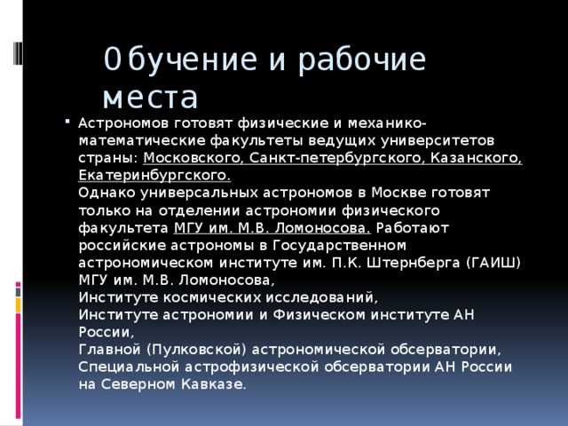 Обучение и рабочие места Астрономов готовят физические и механико-математические факультеты ведущих университетов страны:  Московского, Санкт-петербургского, Казанского, Екатеринбургского.  Однако универсальных астрономов в Москве готовят только на отделении астрономии физического факультета  МГУ им. М.В. Ломоносова. Работают российские астрономы в Государственном астрономическом институте им. П.К. Штернберга (ГАИШ) МГУ им. М.В. Ломоносова,  Институте космических исследований,  Институте астрономии и Физическом институте АН России,  Главной (Пулковской) астрономической обсерватории,  Специальной астрофизической обсерватории АН России на Северном Кавказе. 