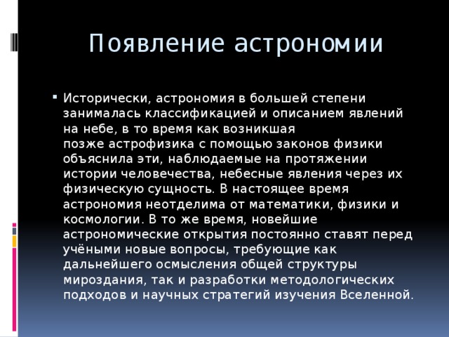 Появление астрономии Исторически, астрономия в большей степени занималась классификацией и описанием явлений на небе, в то время как возникшая позже астрофизика с помощью законов физики объяснила эти, наблюдаемые на протяжении истории человечества, небесные явления через их физическую сущность. В настоящее время астрономия неотделима от математики, физики и космологии. В то же время, новейшие астрономические открытия постоянно ставят перед учёными новые вопросы, требующие как дальнейшего осмысления общей структуры мироздания, так и разработки методологических подходов и научных стратегий изучения Вселенной. 