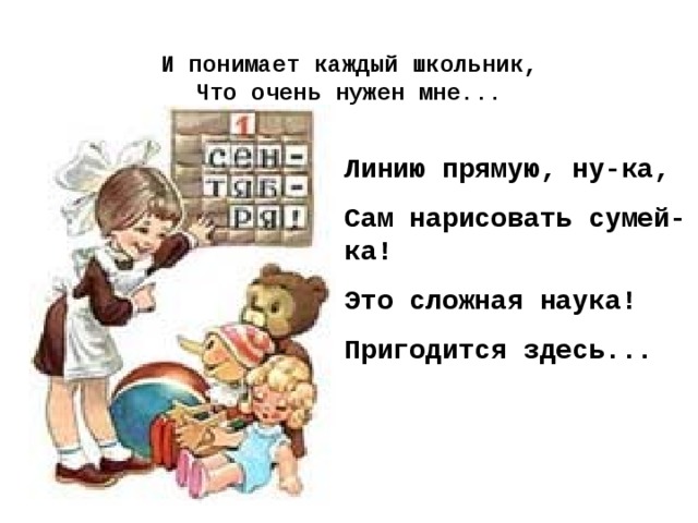 И понимает каждый школьник,  Что очень нужен мне...   Линию прямую, ну-ка, Сам нарисовать сумей-ка! Это сложная наука! Пригодится здесь...  