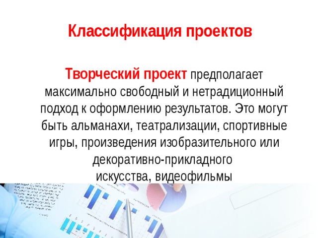 Классификация проектов  Творческий проект  предполагает максимально свободный и нетрадиционный подход к оформлению результатов. Это могут быть альманахи, театрализации, спортивные игры, произведения изобразительного или декоративно-прикладного искусства, видеофильмы 
