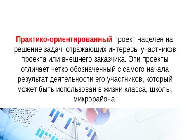  Практико-ориентированный проект нацелен на решение задач, отражающих интересы участников проекта или внешнего заказчика. Эти проекты отличает четко обозначенный с самого начала результат деятельности его участников, который может быть использован в жизни класса, школы, микрорайона . 