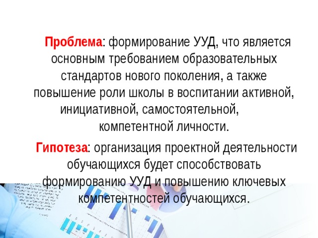  Проблема : формирование УУД, что является основным требованием образовательных стандартов нового поколения, а также повышение роли школы в воспитании активной, инициативной, самостоятельной, компетентной личности.  Гипотеза : организация проектной деятельности обучающихся будет способствовать формированию УУД и повышению ключевых компетентностей обучающихся. 