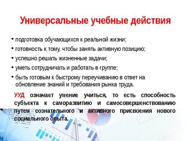 Универсальные учебные действия подготовка обучающихся к реальной жизни; готовность к тому, чтобы занять активную позицию; успешно решать жизненные задачи; уметь сотрудничать и работать в группе; быть готовым к быстрому переучиванию в ответ на обновление знаний и требования рынка труда. УУД означает умение учиться, то есть способность субъекта к саморазвитию и самосовершенствованию путем сознательного и активного присвоения нового социального опыта. 