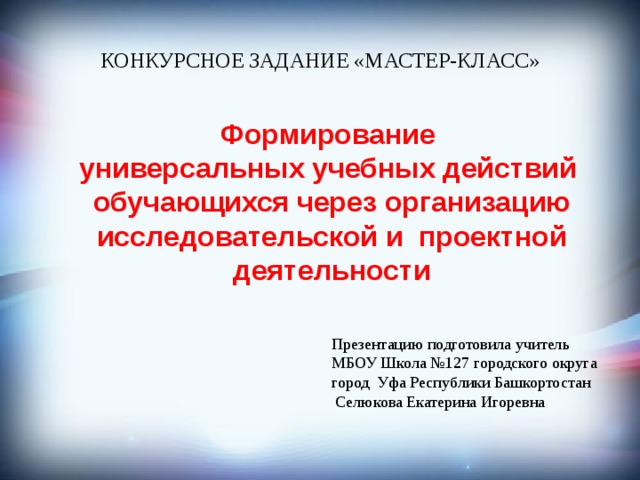 КОНКУРСНОЕ ЗАДАНИЕ «МАСТЕР-КЛАСС»  Формирование  универсальных учебных действий обучающихся через организацию исследовательской и проектной деятельности Презентацию подготовила учитель МБОУ Школа №127 городского округа город Уфа Республики Башкортостан  Селюкова Екатерина Игоревна 