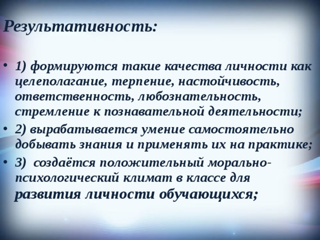 Результативность:  1) формируются такие качества личности как целеполагание, терпение, настойчивость, ответственность, любознательность, стремление к познавательной деятельности; 2) вырабатывается умение самостоятельно добывать знания и применять их на практике; 3) создаётся положительный морально-психологический климат в классе для развития личности обучающихся; 