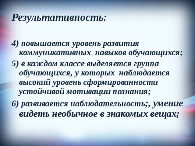 Результативность:  4) повышается уровень развития коммуникативных навыков обучающихся; 5) в каждом классе выделяется группа обучающихся, у которых наблюдается высокий уровень сформированности устойчивой мотивации познания; 6) развивается наблюдательность ;, умение видеть необычное в знакомых вещах; 