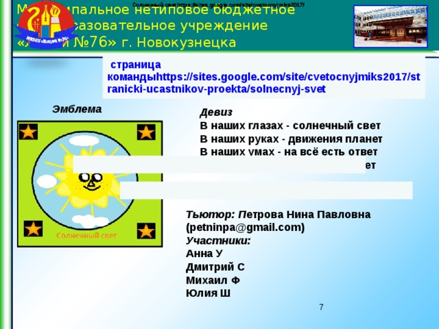 Солнечный светhttps://sites.google.com/site/cvetocnyjmiks2017/ Солнечный светhttps://sites.google.com/site/cvetocnyjmiks2017/ Солнечный светhttps://sites.google.com/site/cvetocnyjmiks2017/ Муниципальное нетиповое бюджетное общеобразовательное учреждение  «Лицей №76» г. Новокузнецка   страница командыhttps://sites.google.com/site/cvetocnyjmiks2017/stranicki-ucastnikov-proekta/solnecnyj-svet   Эмблема  Девиз В наших глазах - солнечный свет  В наших руках - движения планет  В наших умах - на всё есть ответ  В наших сердцах - эмоций букет      В нашей команде                               Тьютор: П етрова Нина Павловна (petninpa@gmail.com)  Участники: Анна У Дмитрий С Михаил Ф  Юлия Ш   6