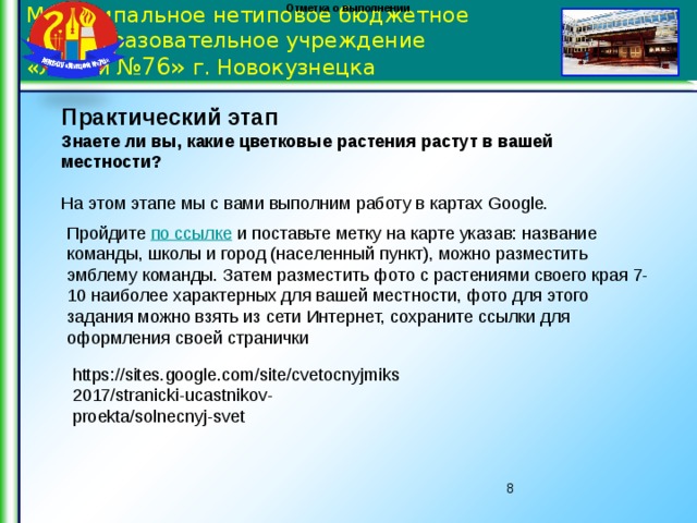 Отметка о выполнении Муниципальное нетиповое бюджетное общеобразовательное учреждение  «Лицей №76» г. Новокузнецка Практический этап Знаете ли вы, какие цветковые растения растут в вашей местности?   На этом этапе мы с вами выполним работу в картах Google.   Пройдите по ссылке и поставьте метку на карте указав: название команды, школы и город (населенный пункт), можно разместить эмблему команды. Затем разместить фото с растениями своего края 7-10 наиболее характерных для вашей местности, фото для этого задания можно взять из сети Интернет, сохраните ссылки для оформления своей странички https://sites.google.com/site/cvetocnyjmiks2017/stranicki-ucastnikov-proekta/solnecnyj-svet