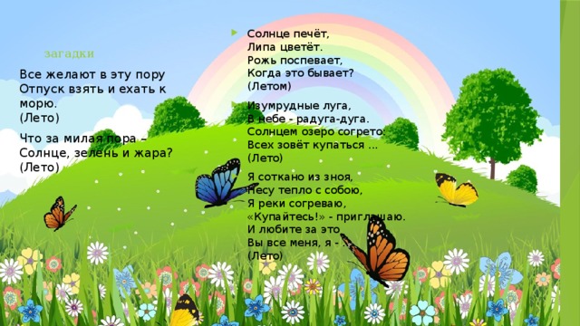 загадки Солнце печёт,  Липа цветёт.  Рожь поспевает,  Когда это бывает?  (Летом) Изумрудные луга,  В небе - радуга-дуга.  Солнцем озеро согрето:  Всех зовёт купаться ...  (Лето) Я соткано из зноя,  Несу тепло с собою,  Я реки согреваю,  «Купайтесь!» - приглашаю.  И любите за это  Вы все меня, я - ...  (Лето) Все желают в эту пору  Отпуск взять и ехать к морю.  (Лето) Что за милая пора –  Солнце, зелень и жара?  (Лето) 