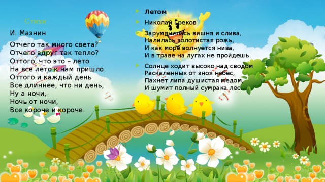 Летом Николай Греков Зарумянилась вишня и слива,  Налилась золотистая рожь,  И как море волнуется нива,  И в траве на лугах не пройдешь. Солнце ходит высоко над сводом  Раскаленных от зноя небес,  Пахнет липа душистая медом,  И шумит полный сумрака лес... Стихи И. Мазнин Отчего так много света?  Отчего вдруг так тепло?  Оттого, что это – лето  На все лето к нам пришло.  Оттого и каждый день  Все длиннее, что ни день,  Ну а ночи,  Ночь от ночи,  Все короче и короче. 