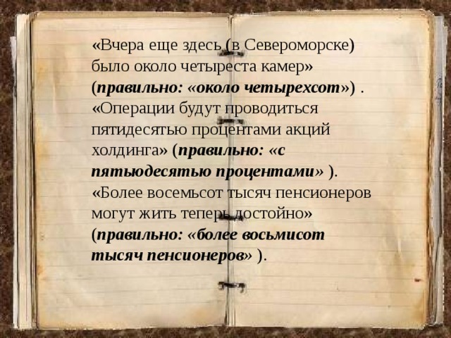 «Вчера еще здесь (в Североморске) было около четыреста камер» ( правильно: «около четырехсот ») . «Операции будут проводиться пятидесятью процентами акций холдинга» ( правильно: «с пятьюдесятью процентами» ). «Более восемьсот тысяч пенсионеров могут жить теперь достойно» ( правильно: «более восьмисот тысяч пенсионеров» ). 