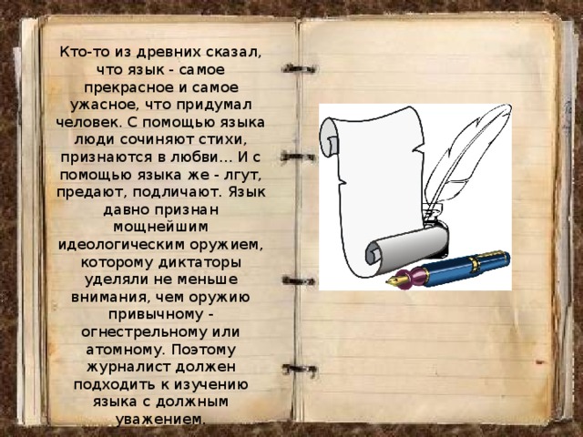 Кто-то из древних сказал, что язык - самое прекрасное и самое ужасное, что придумал человек. С помощью языка люди сочиняют стихи, признаются в любви... И с помощью языка же - лгут, предают, подличают. Язык давно признан мощнейшим идеологическим оружием, которому диктаторы уделяли не меньше внимания, чем оружию привычному - огнестрельному или атомному. Поэтому журналист должен подходить к изучению языка с должным уважением. 