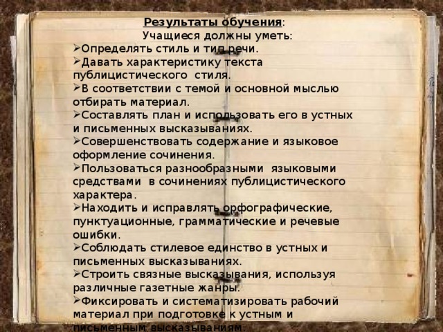 Результаты обучения :  Учащиеся должны уметь: Определять стиль и тип речи. Давать характеристику текста публицистического стиля. В соответствии с темой и основной мыслью отбирать материал. Составлять план и использовать его в устных и письменных высказываниях. Совершенствовать содержание и языковое оформление сочинения. Пользоваться разнообразными языковыми средствами в сочинениях публицистического характера. Находить и исправлять орфографические, пунктуационные, грамматические и речевые ошибки. Соблюдать стилевое единство в устных и письменных высказываниях. Строить связные высказывания, используя различные газетные жанры. Фиксировать и систематизировать рабочий материал при подготовке к устным и письменным высказываниям. Проводить литературное редактирование и литературную правку текста. 