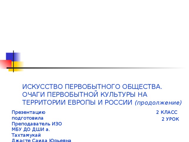 ИСКУССТВО ПЕРВОБЫТНОГО ОБЩЕСТВА.  ОЧАГИ ПЕРВОБЫТНОЙ КУЛЬТУРЫ НА ТЕРРИТОРИИ ЕВРОПЫ И РОССИИ (продолжение) Презентацию подготовила 2 КЛАСС Преподаватель ИЗО 2 УРОК МБУ ДО ДШИ а. Тахтамукай Джасте Саида Юрьевна 
