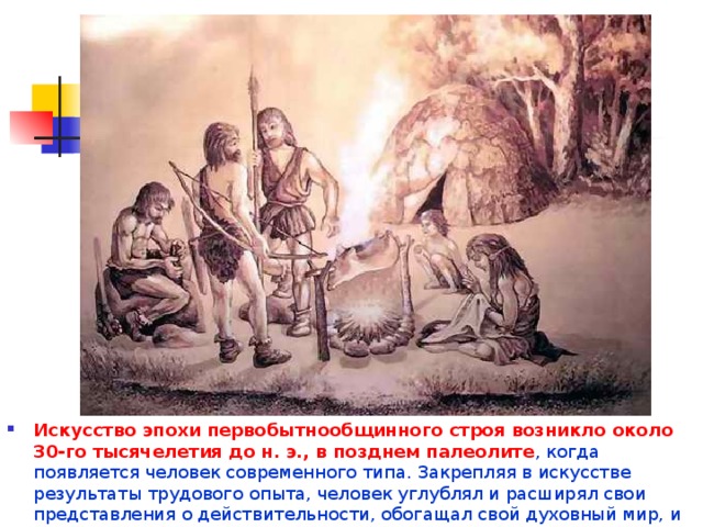 Искусство эпохи первобытнообщинного строя возникло около 30-го тысячелетия до н. э., в позднем палеолите , когда появляется человек современного типа. Закрепляя в искусстве результаты трудового опыта, человек углублял и расширял свои представления о действительности, обогащал свой духовный мир, и всё более возвышался над природой. 