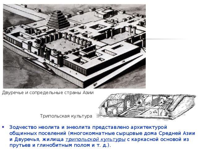 Двуречье и сопредельные страны Азии энеолит  (от лат.  aeneus  — медный + греч. λίθος — камень) — эпоха в развитии человечества, переходный период от неолита (каменного века) к бронзовому веку.  Трипольская культура Зодчество неолита и энеолита представлено архитектурой общинных поселений (многокомнатные сырцовые дома Средней Азии и Двуречья, жилища трипольской культуры с каркасной основой из прутьев и глинобитным полом и т. д.).  