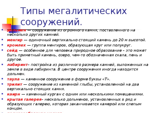 Типы мегалитических сооружений. дольмен — сооружение из огромного камня, поставленного на несколько других камней. менгир — одиночный вертикально стоящий камень до 20 м высотой. кромлех — группа менгиров, образующая круг или полукруг. сейд — особенное для человека природное образование – это может быть приметный камень, озеро, чем-то обозначенная скала, пень и другое. лабиринт – постройка из различного размера камней, выложенных на земле в виде лабиринта. В центре сооружения иногда находится дольмен. таула — каменное сооружение в форме буквы «Т». трилит — сооружение из каменной глыбы, установленной на два вертикально стоящих камня. каирн — каменный курган с одним или несколькими помещениями. крытая галерея – несколько дольменов, установленных в ряд и образующих галерею, которая заканчивается камерой или слепым концом. подковообразная могила оленный камень — массивные отесанные каменные плиты с рисунками (чаще всего оленя).   