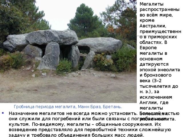 Мегалиты распространены во всём мире, кроме Австралии, преимущественно в приморских областях. В Европе мегалиты в основном датируются эпохой энеолита и бронзового века (3–2 тысячелетия до н. э.), за исключением Англии, где мегалиты относятся к эпохе неолита. Гробница периода мегалита, Манн Браз, Бретань. Назначение мегалитов не всегда можно установить. Большей частью они служили для погребений или были связаны с погребальным культом. По-видимому, мегалиты – общинные сооружения. Их возведение представляло для первобытной техники сложнейшую задачу и требовало объединения больших масс людей.  