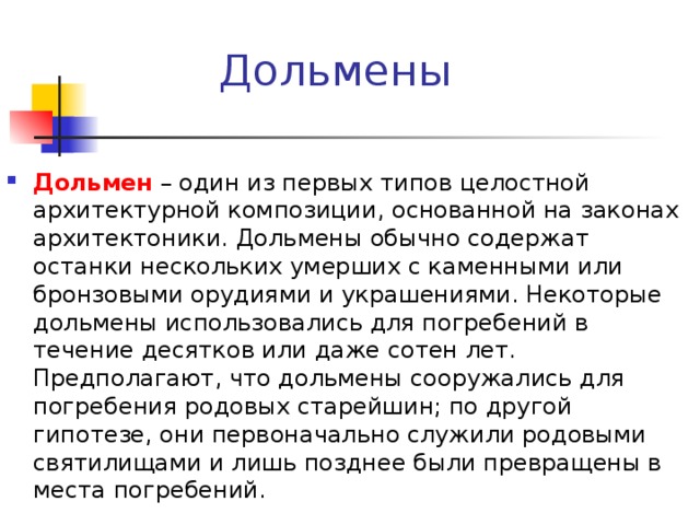 Дольмены Дольмен – один из первых типов целостной архитектурной композиции, основанной на законах архитектоники. Дольмены обычно содержат останки нескольких умерших с каменными или бронзовыми орудиями и украшениями. Некоторые дольмены использовались для погребений в течение десятков или даже сотен лет. Предполагают, что дольмены сооружались для погребения родовых старейшин; по другой гипотезе, они первоначально служили родовыми святилищами и лишь позднее были превращены в места погребений. 