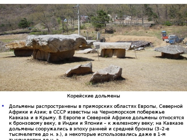 Корейские дольмены Дольмены распространены в приморских областях Европы, Северной Африки и Азии; в СССР известны на Черноморском побережье Кавказа и в Крыму. В Европе и Северной Африке дольмены относятся к бронзовому веку, в Индии и Японии – к железному веку; на Кавказе дольмены сооружались в эпоху ранней и средней бронзы (3–2-е тысячелетие до н. э.), а некоторые использовались даже в 1-м тысячелетии до н. э. 
