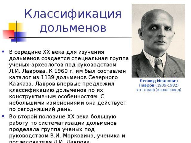Классификация дольменов В середине ХХ века для изучения дольменов создается специальная группа ученых-археологов под руководством Л.И. Лаврова. К 1960 г. им был составлен каталог из 1139 дольменов Северного Кавказа. Лавров впервые предложил классификацию дольменов по их конструктивным особенностям. С небольшими изменениями она действует по сегодняшний день.  Во второй половине ХХ века большую работу по систематизации дольменов проделала группа ученых под руководством В.И. Морковина, ученика и последователя Л.И. Лаврова. Леонид Иванович Лавров (1909-1982) этнограф (кавказовед) 