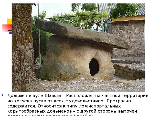 Дольмен в ауле Шхафит. Расположен на частной территории, но хозяева пускают всех с удовольствием. Прекрасно содержится. Относится к типу ложнопортальных корытообразных дольменов – с другой стороны выточен портал и имитация торчащей пробки. 