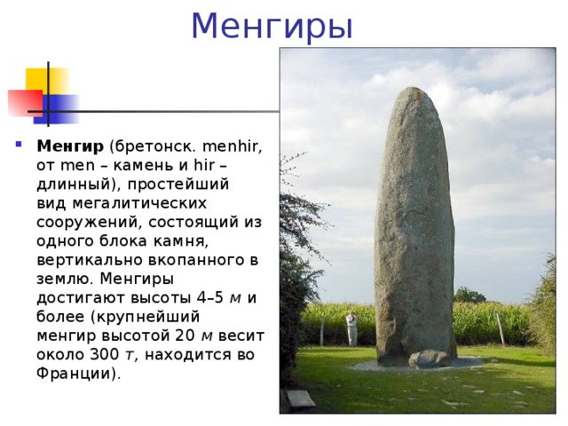 Менгиры Менгир (бретонск. menhir, от men – камень и hir – длинный), простейший вид мегалитических сооружений , состоящий из одного блока камня, вертикально вкопанного в землю. Менгиры достигают высоты 4–5 м и более (крупнейший менгир высотой 20 м весит около 300 т, находится во Франции). 